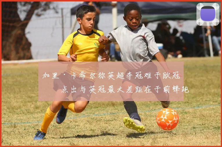 加里·卡希尔称英超夺冠难于欧冠，点出与英冠最大差距在于前锋跑位智慧