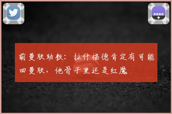 前曼联助教：拉什福德肯定有可能回曼联，他骨子里还是红魔