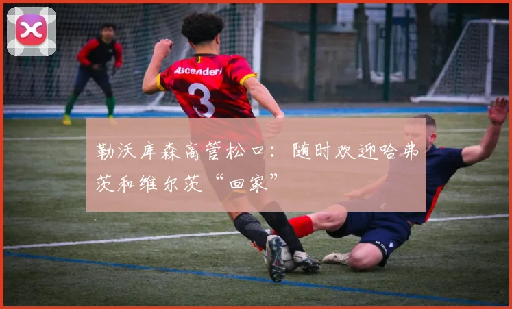 勒沃库森高管松口：随时欢迎哈弗茨和维尔茨“回家”