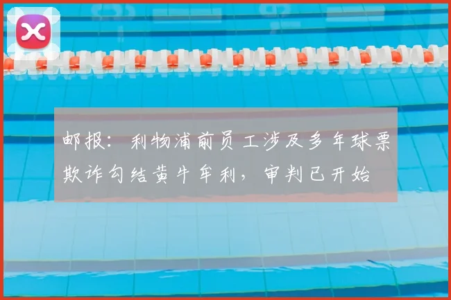 邮报：利物浦前员工涉及多年球票欺诈勾结黄牛牟利，审判已开始