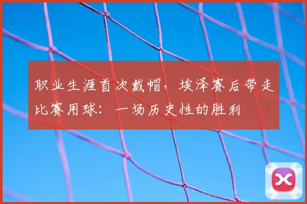 职业生涯首次戴帽，埃泽赛后带走比赛用球：一场历史性的胜利