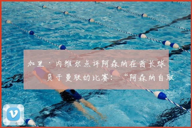 加里·内维尔点评阿森纳在酋长球场负于曼联的比赛：“阿森纳自取灭亡！”