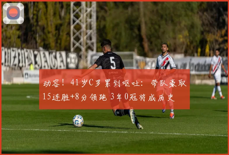 动容！41岁C罗累到呕吐：带队豪取15连胜+8分领跑 3年0冠将成历史