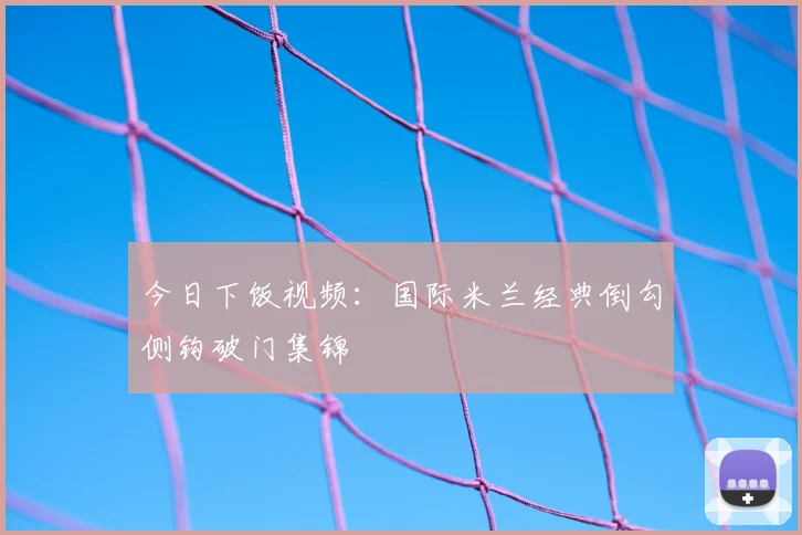 今日下饭视频：国际米兰经典倒勾侧钩破门集锦