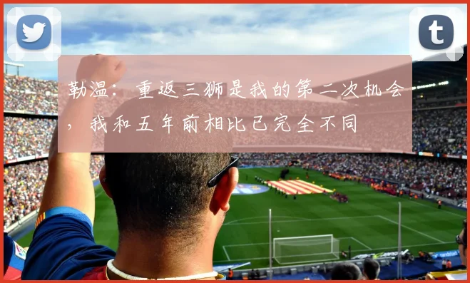 勒温：重返三狮是我的第二次机会，我和五年前相比已完全不同