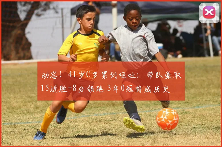 动容！41岁C罗累到呕吐：带队豪取15连胜+8分领跑 3年0冠将成历史