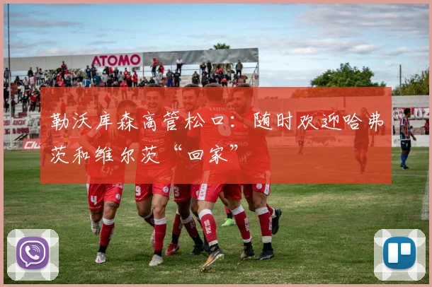 勒沃库森高管松口：随时欢迎哈弗茨和维尔茨“回家”