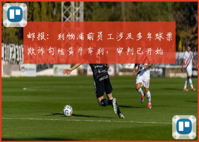 邮报：利物浦前员工涉及多年球票欺诈勾结黄牛牟利，审判已开始