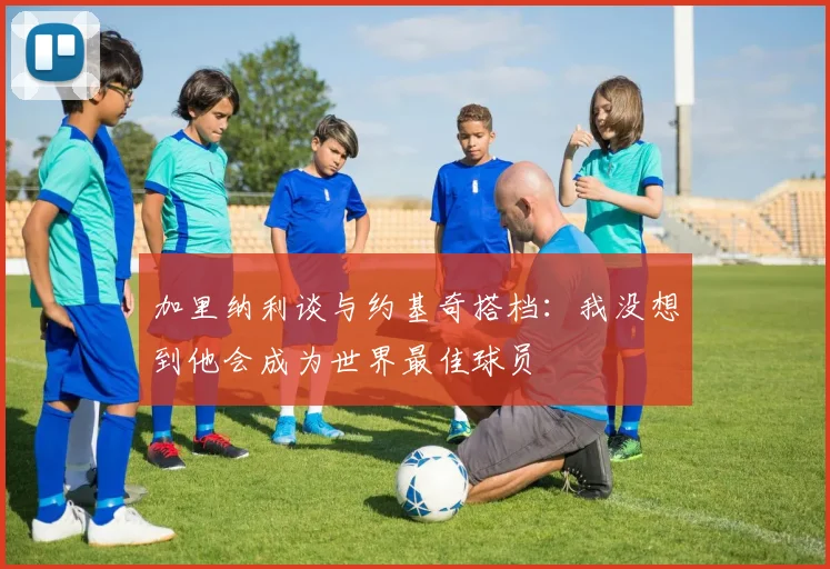 加里纳利谈与约基奇搭档：我没想到他会成为世界最佳球员