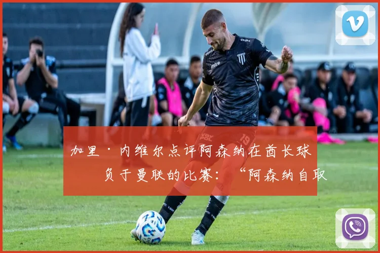 加里·内维尔点评阿森纳在酋长球场负于曼联的比赛：“阿森纳自取灭亡！”