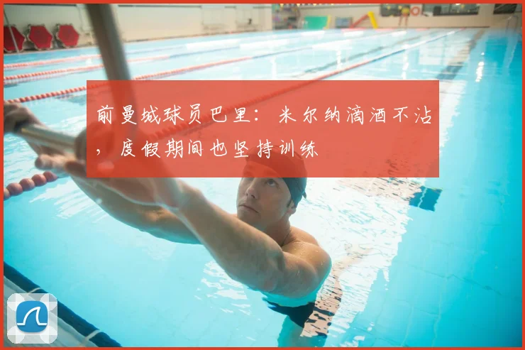 前曼城球员巴里：米尔纳滴酒不沾，度假期间也坚持训练