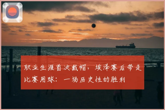 职业生涯首次戴帽，埃泽赛后带走比赛用球：一场历史性的胜利