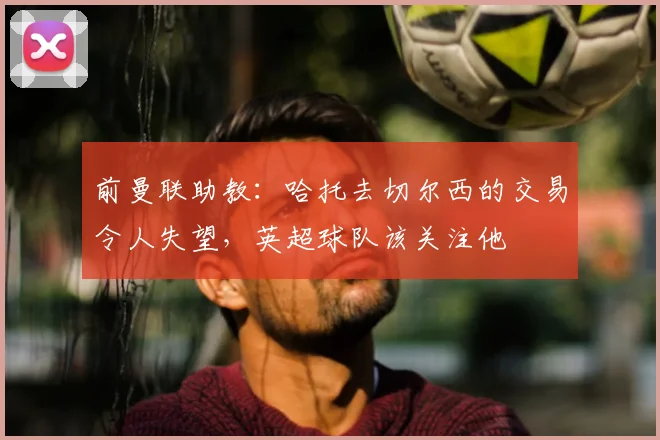 前曼联助教：哈托去切尔西的交易令人失望，英超球队该关注他