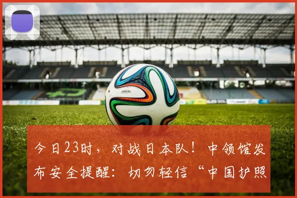 今日23时，对战日本队！中领馆发布安全提醒：切勿轻信“中国护照免票入场”