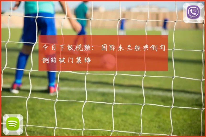今日下饭视频：国际米兰经典倒勾侧钩破门集锦
