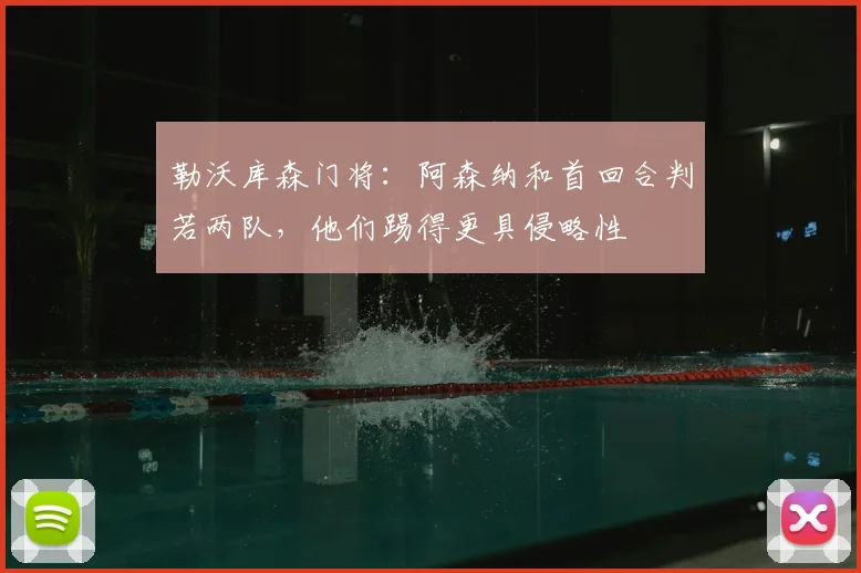 勒沃库森门将：阿森纳和首回合判若两队，他们踢得更具侵略性